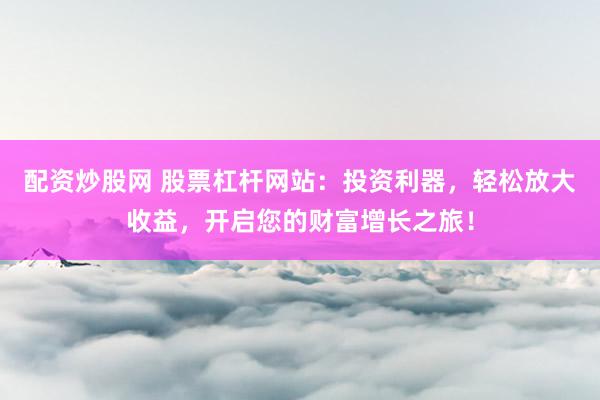 配资炒股网 股票杠杆网站：投资利器，轻松放大收益，开启您的财富增长之旅！