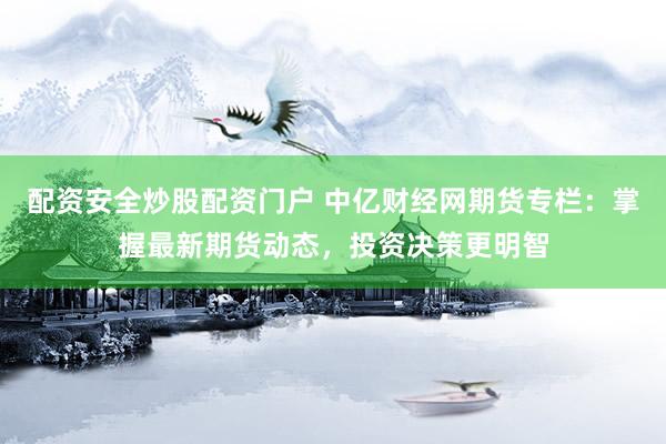 配资安全炒股配资门户 中亿财经网期货专栏：掌握最新期货动态，投资决策更明智