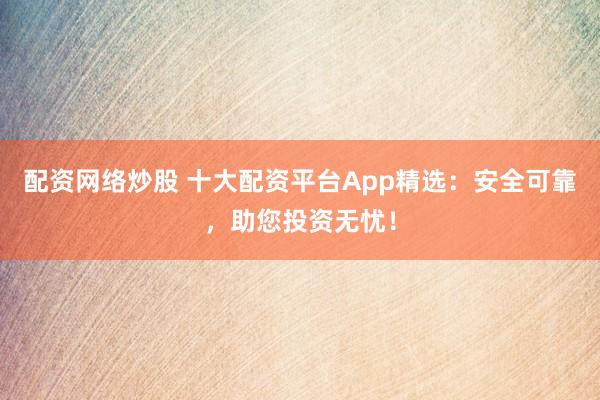 配资网络炒股 十大配资平台App精选：安全可靠，助您投资无忧！