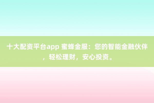 十大配资平台app 蜜蜂金服：您的智能金融伙伴，轻松理财，安心投资。