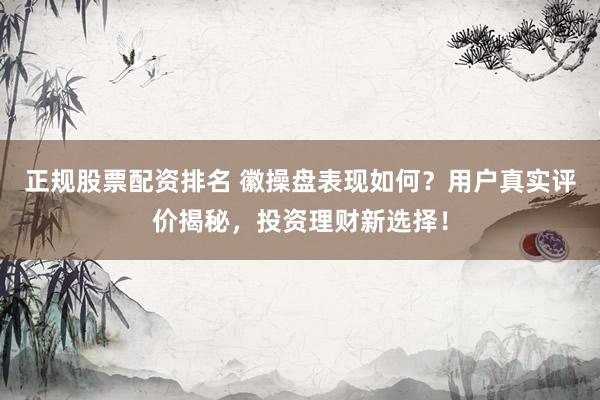 正规股票配资排名 徽操盘表现如何？用户真实评价揭秘，投资理财新选择！