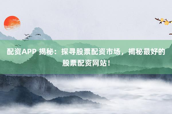 配资APP 揭秘：探寻股票配资市场，揭秘最好的股票配资网站！