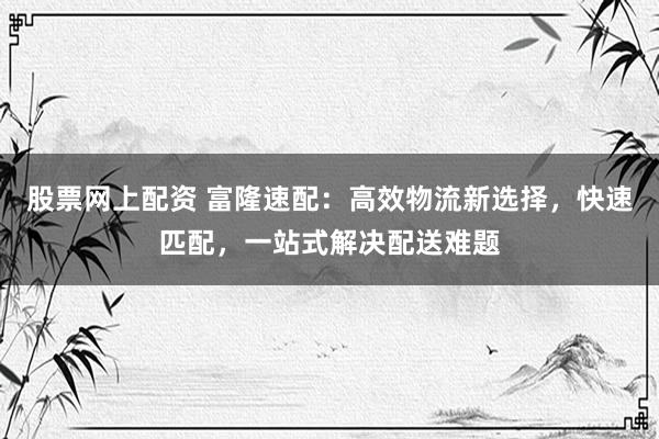 股票网上配资 富隆速配：高效物流新选择，快速匹配，一站式解决配送难题