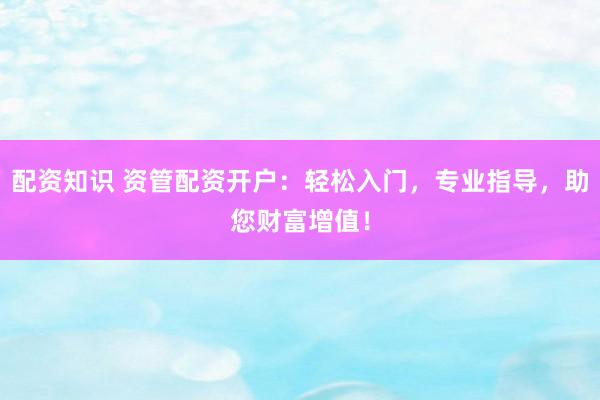 配资知识 资管配资开户：轻松入门，专业指导，助您财富增值！