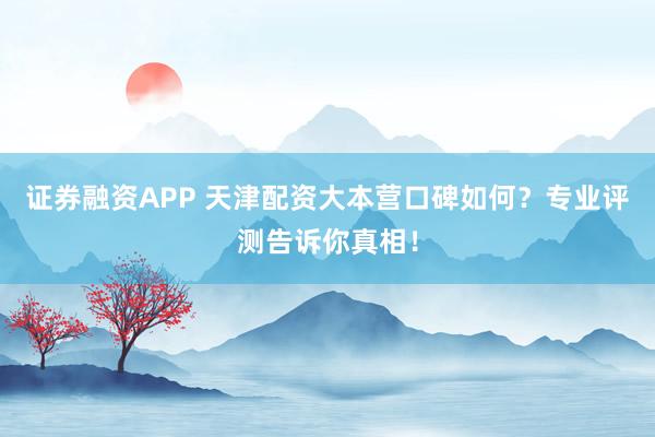 证券融资APP 天津配资大本营口碑如何？专业评测告诉你真相！