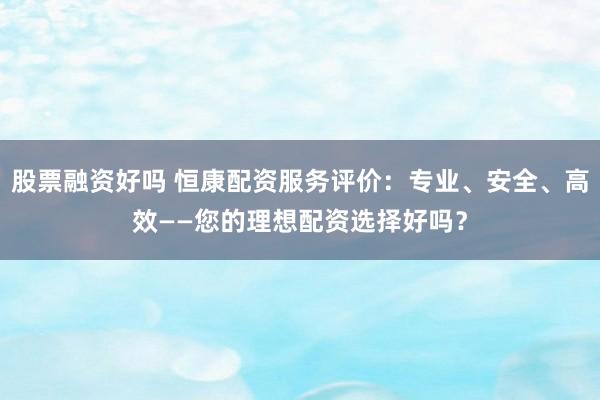 股票融资好吗 恒康配资服务评价：专业、安全、高效——您的理想配资选择好吗？