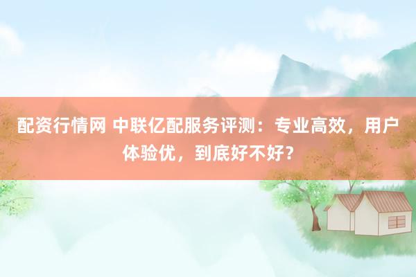 配资行情网 中联亿配服务评测：专业高效，用户体验优，到底好不好？