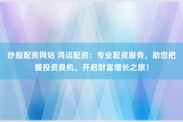 炒股配资网站 鸿运配资：专业配资服务，助您把握投资良机，开启财富增长之旅！