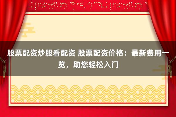 股票配资炒股看配资 股票配资价格：最新费用一览，助您轻松入门