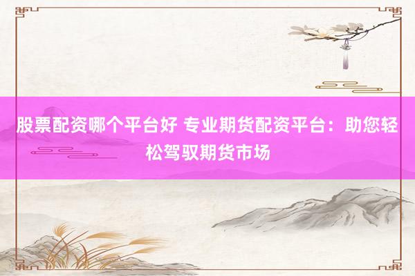 股票配资哪个平台好 专业期货配资平台：助您轻松驾驭期货市场