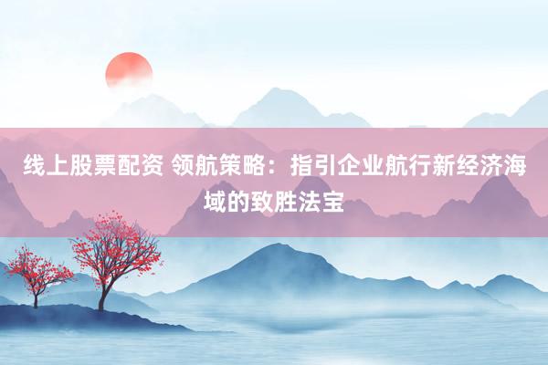 线上股票配资 领航策略：指引企业航行新经济海域的致胜法宝