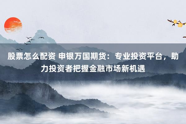 股票怎么配资 申银万国期货：专业投资平台，助力投资者把握金融市场新机遇