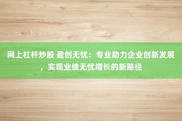 网上杠杆炒股 盈创无忧：专业助力企业创新发展，实现业绩无忧增长的新路径
