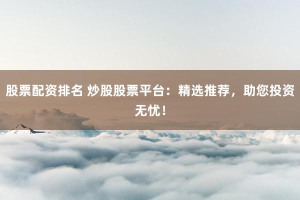 股票配资排名 炒股股票平台：精选推荐，助您投资无忧！