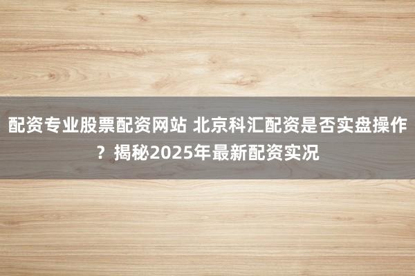 配资专业股票配资网站 北京科汇配资是否实盘操作？揭秘2025年最新配资实况