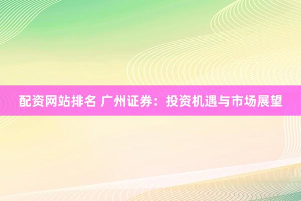 配资网站排名 广州证券：投资机遇与市场展望