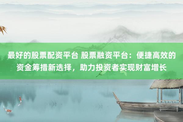 最好的股票配资平台 股票融资平台：便捷高效的资金筹措新选择，助力投资者实现财富增长