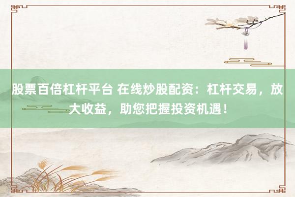 股票百倍杠杆平台 在线炒股配资：杠杆交易，放大收益，助您把握投资机遇！