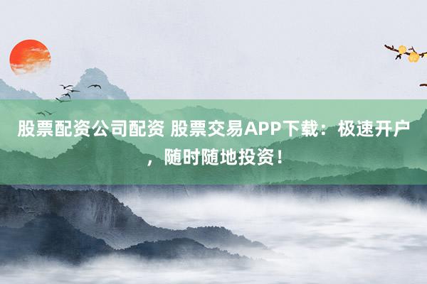 股票配资公司配资 股票交易APP下载：极速开户，随时随地投资！