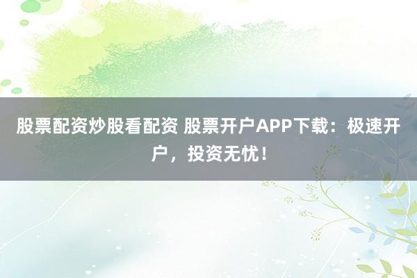 股票配资炒股看配资 股票开户APP下载：极速开户，投资无忧！