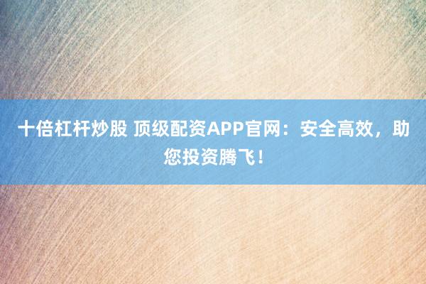 十倍杠杆炒股 顶级配资APP官网：安全高效，助您投资腾飞！