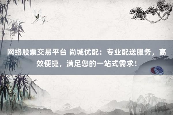 网络股票交易平台 尚城优配：专业配送服务，高效便捷，满足您的一站式需求！