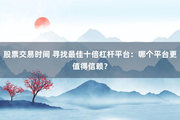 股票交易时间 寻找最佳十倍杠杆平台：哪个平台更值得信赖？