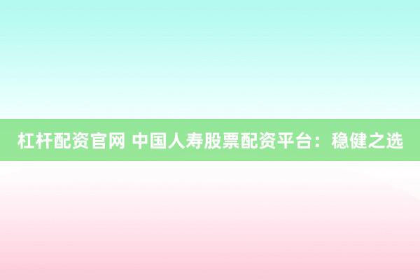 杠杆配资官网 中国人寿股票配资平台：稳健之选