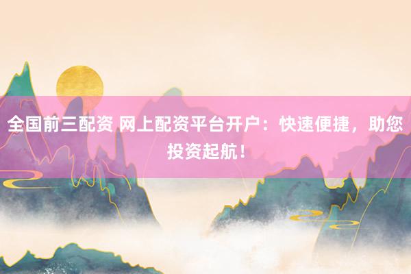 全国前三配资 网上配资平台开户：快速便捷，助您投资起航！