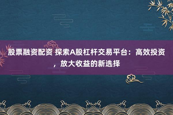 股票融资配资 探索A股杠杆交易平台：高效投资，放大收益的新选择