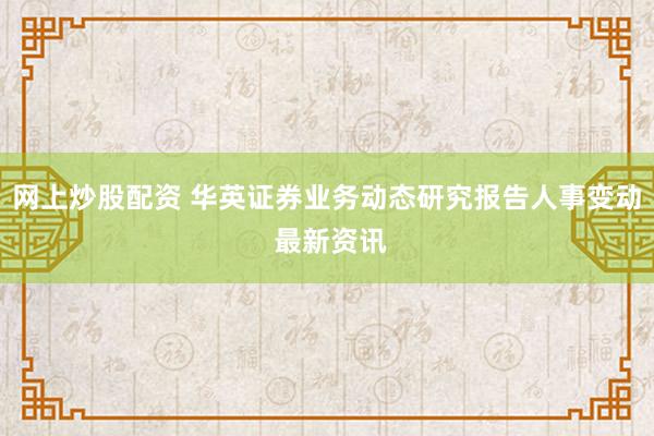 网上炒股配资 华英证券业务动态研究报告人事变动 最新资讯