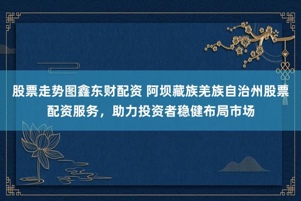 股票走势图鑫东财配资 阿坝藏族羌族自治州股票配资服务，助力投资者稳健布局市场