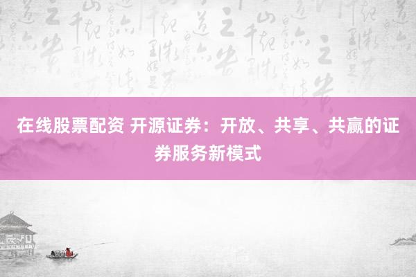 在线股票配资 开源证券：开放、共享、共赢的证券服务新模式