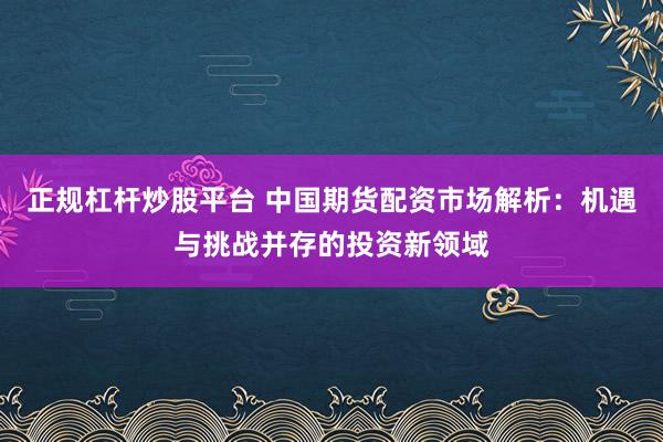 正规杠杆炒股平台 中国期货配资市场解析：机遇与挑战并存的投资新领域