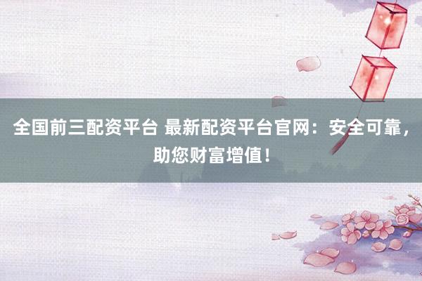 全国前三配资平台 最新配资平台官网：安全可靠，助您财富增值！
