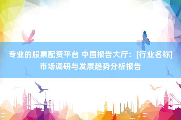 专业的股票配资平台 中国报告大厅：[行业名称]市场调研与发展趋势分析报告