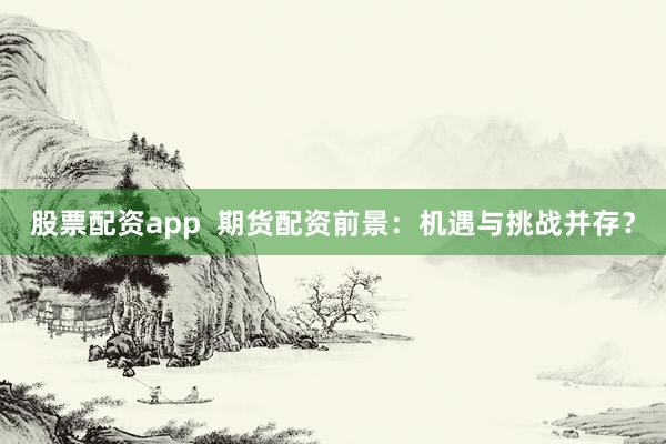股票配资app  期货配资前景：机遇与挑战并存？
