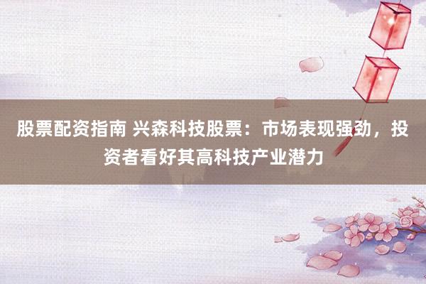 股票配资指南 兴森科技股票：市场表现强劲，投资者看好其高科技产业潜力