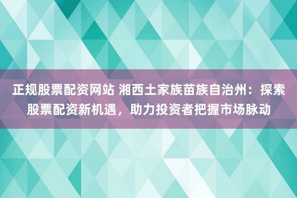 正规股票配资网站 湘西土家族苗族自治州：探索股票配资新机遇，助力投资者把握市场脉动