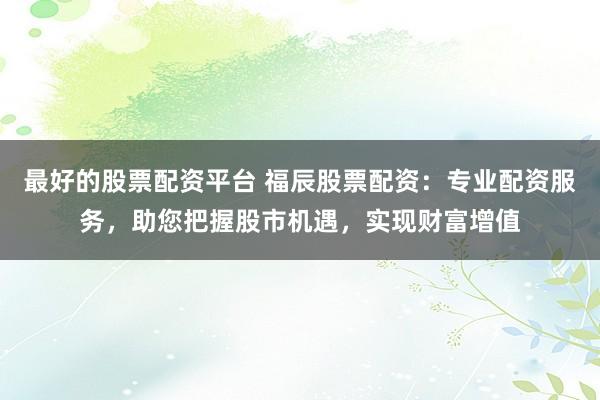 最好的股票配资平台 福辰股票配资：专业配资服务，助您把握股市机遇，实现财富增值