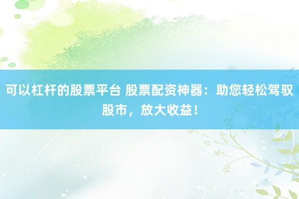 可以杠杆的股票平台 股票配资神器：助您轻松驾驭股市，放大收益！