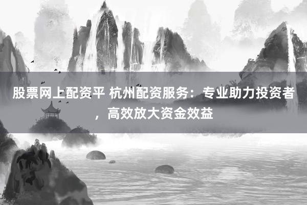 股票网上配资平 杭州配资服务：专业助力投资者，高效放大资金效益