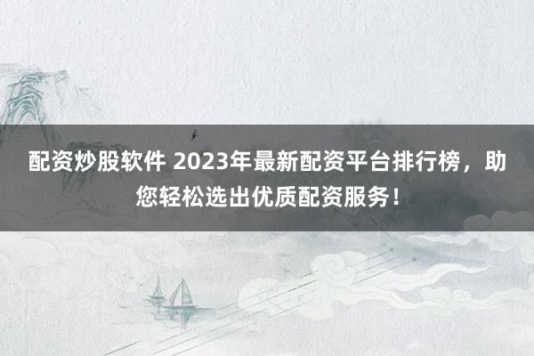 配资炒股软件 2023年最新配资平台排行榜，助您轻松选出优质配资服务！