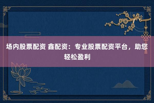 场内股票配资 鑫配资：专业股票配资平台，助您轻松盈利