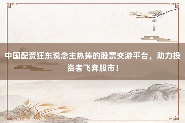 中国配资狂东说念主热捧的股票交游平台，助力投资者飞奔股市！