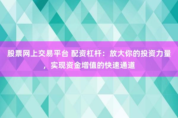 股票网上交易平台 配资杠杆：放大你的投资力量，实现资金增值的快速通道
