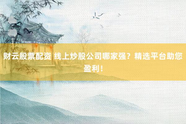 财云股票配资 线上炒股公司哪家强？精选平台助您盈利！
