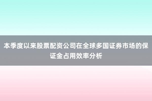 本季度以来股票配资公司在全球多国证券市场的保证金占用效率分析