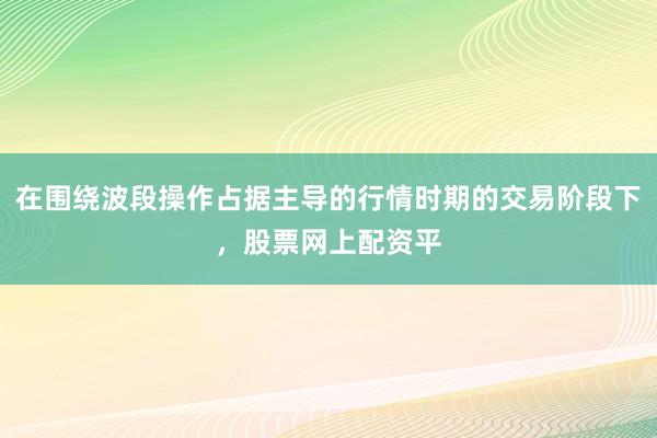 在围绕波段操作占据主导的行情时期的交易阶段下,股票网上配资平
