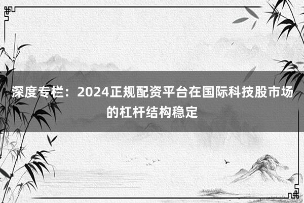 深度专栏：2024正规配资平台在国际科技股市场的杠杆结构稳定